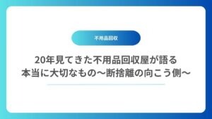 20年見てきた不用品回収屋が語る、本当に大切なもの〜断捨離の向こう側〜